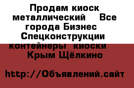 Продам киоск металлический  - Все города Бизнес » Спецконструкции, контейнеры, киоски   . Крым,Щёлкино